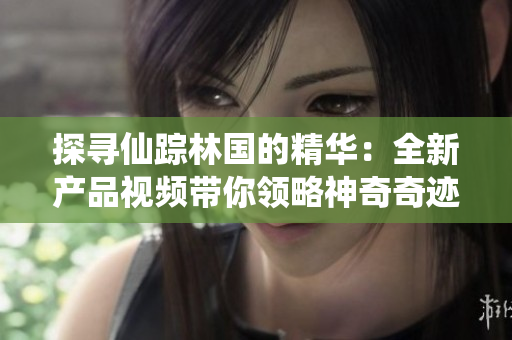 探尋仙蹤林國的精華：全新產(chǎn)品視頻帶你領(lǐng)略神奇奇跡