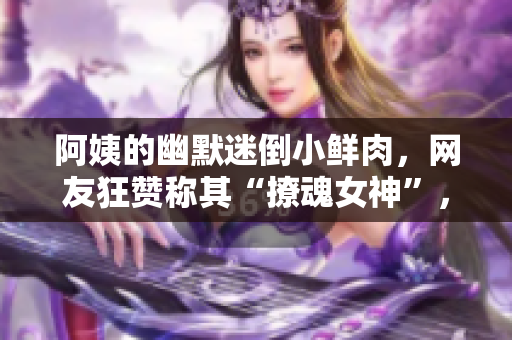 阿姨的幽默迷倒小鮮肉，網(wǎng)友狂贊稱其“撩魂女神”，笑料百出！