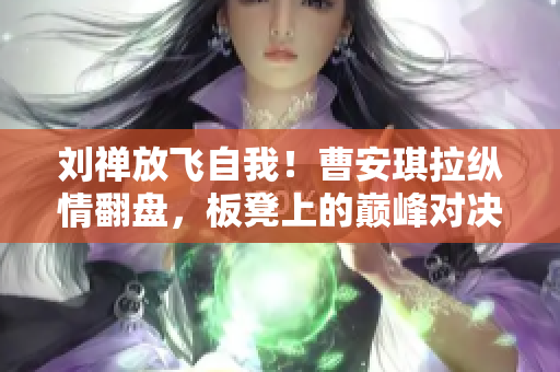 劉禪放飛自我！曹安琪拉縱情翻盤，板凳上的巔峰對(duì)決