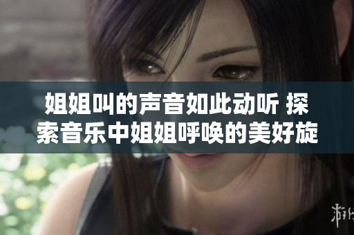 姐姐叫的聲音如此動(dòng)聽 探索音樂(lè)中姐姐呼喚的美好旋律 姐姐叫的聲音如此動(dòng)聽 探索音樂(lè)中姐姐呼喚的美好旋律
