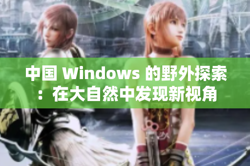 中國 Windows 的野外探索：在大自然中發(fā)現(xiàn)新視角