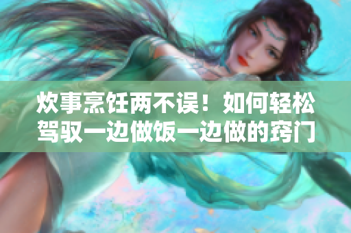 炊事烹飪兩不誤！如何輕松駕馭一邊做飯一邊做的竅門