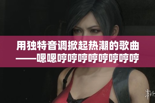 用獨(dú)特音調(diào)掀起熱潮的歌曲——嗯嗯哼哼哼哼哼哼哼哼的旋律背后