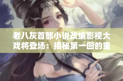 老八灰首部小說改編影視大戲?qū)⒌菆?chǎng)：揭秘第一回的重制計(jì)劃及全新劇情