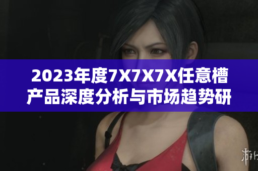 2023年度7X7X7X任意槽產(chǎn)品深度分析與市場(chǎng)趨勢(shì)研究