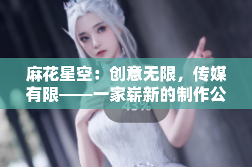 麻花星空：創(chuàng)意無(wú)限，傳媒有限——一家嶄新的制作公司