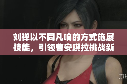 劉禪以不同凡響的方式施展技能,引領(lǐng)曹安琪拉挑戰(zhàn)新高度 劉禪以不同凡響的方式施展技能,引領(lǐng)曹安琪拉挑戰(zhàn)新高度