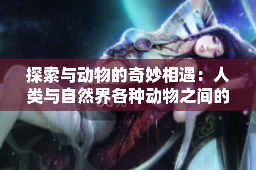 探索與動(dòng)物的奇妙相遇：人類與自然界各種動(dòng)物之間的溫馨互動(dòng)
