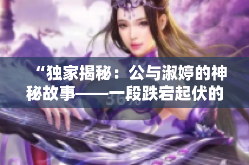 “獨(dú)家揭秘:公與淑婷的神秘故事——一段跌宕起伏的情感旅程” “獨(dú)家揭秘:公與淑婷的神秘故事——一段跌宕起伏的情感旅程”