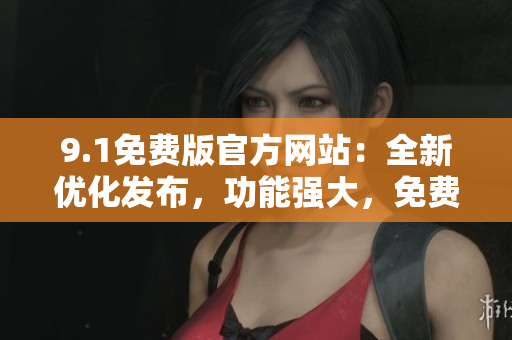 9.1免費(fèi)版官方網(wǎng)站：全新優(yōu)化發(fā)布，功能強(qiáng)大，免費(fèi)試用，快來體驗(yàn)吧