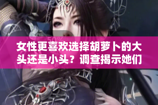 女性更喜歡選擇胡蘿卜的大頭還是小頭？調(diào)查揭示她們的偏好