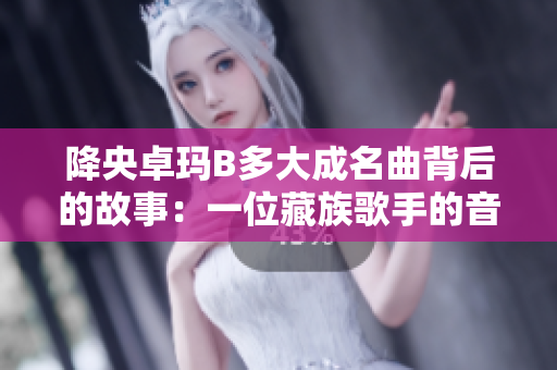 降央卓瑪B多大成名曲背后的故事：一位藏族歌手的音樂傳奇