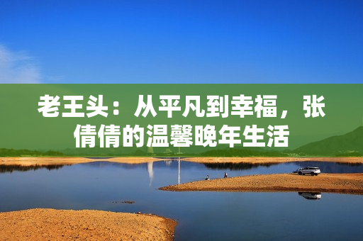老王頭：從平凡到幸福，張倩倩的溫馨晚年生活