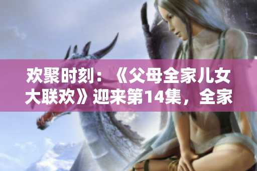 歡聚時刻：《父母全家兒女大聯(lián)歡》迎來第14集，全家團聚樂不停！
