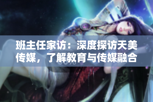 班主任家訪：深度探訪天美傳媒，了解教育與傳媒融合之道
