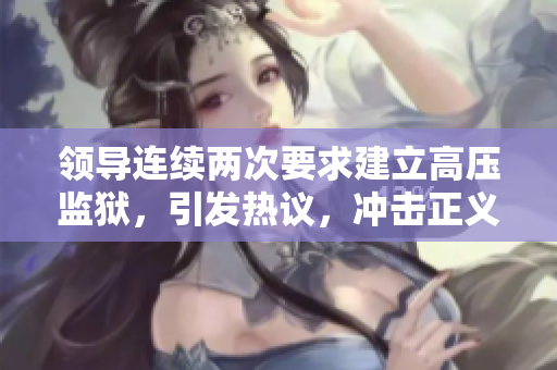 領(lǐng)導(dǎo)連續(xù)兩次要求建立高壓監(jiān)獄，引發(fā)熱議，沖擊正義底線！