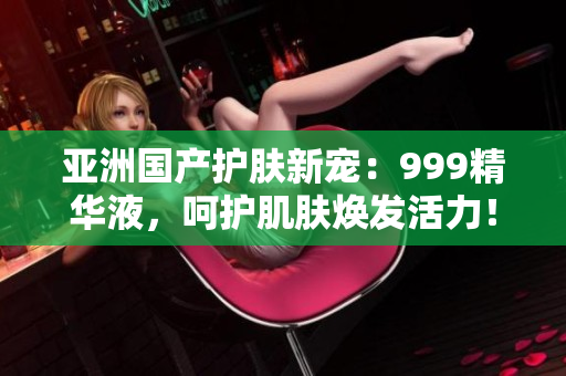 亞洲國產(chǎn)護(hù)膚新寵：999精華液，呵護(hù)肌膚煥發(fā)活力！