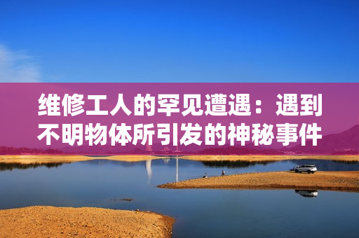維修工人的罕見遭遇：遇到不明物體所引發(fā)的神秘事件