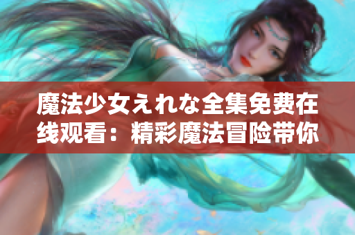 魔法少女えれな全集免費在線觀看：精彩魔法冒險帶你進(jìn)入奇幻世界