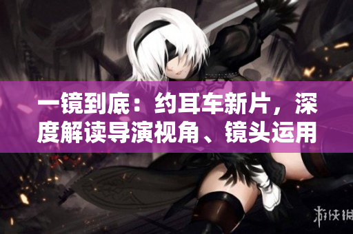 一鏡到底：約耳車新片，深度解讀導演視角、鏡頭運用與敘事技巧