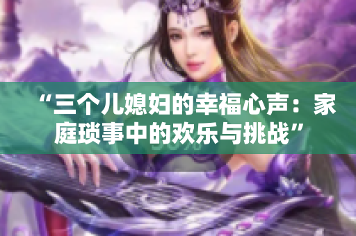 “三個兒媳婦的幸福心聲：家庭瑣事中的歡樂與挑戰(zhàn)”