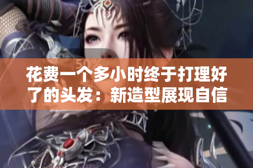 花費(fèi)一個(gè)多小時(shí)終于打理好了的頭發(fā):新造型展現(xiàn)自信與魅力 花費(fèi)一個(gè)多小時(shí)終于打理好了的頭發(fā):新造型展現(xiàn)自信與魅力