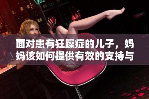 面對(duì)患有狂躁癥的兒子,媽媽該如何提供有效的支持與照料? 面對(duì)患有狂躁癥的兒子,媽媽該如何提供有效的支持與照料?