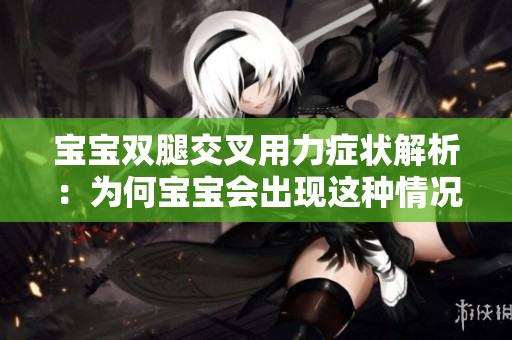 寶寶雙腿交叉用力癥狀解析：為何寶寶會(huì)出現(xiàn)這種情況？