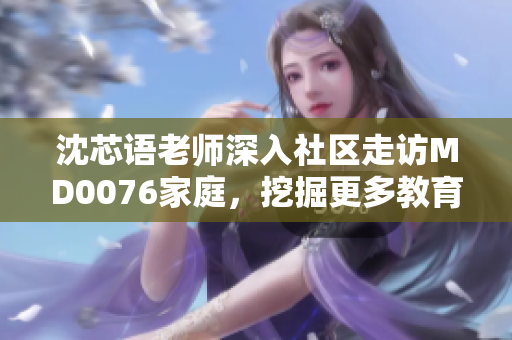 沈芯語(yǔ)老師深入社區(qū)走訪MD0076家庭，挖掘更多教育背后的故事