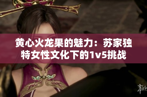 黃心火龍果的魅力：蘇家獨(dú)特女性文化下的1v5挑戰(zhàn)