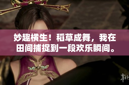 妙趣橫生！稻草成舞，我在田間捕捉到一段歡樂瞬間。