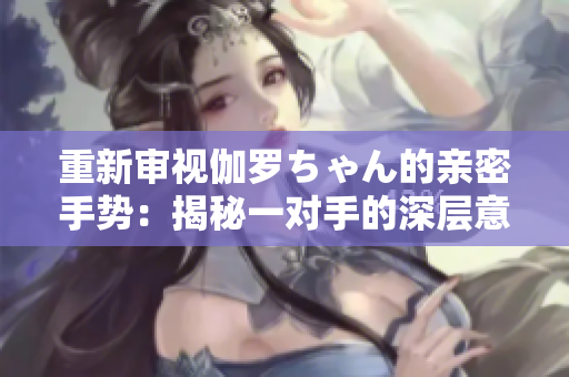 重新審視伽羅ちゃん的親密手勢：揭秘一對手的深層意義