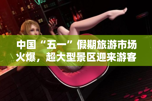 中國“五一”假期旅游市場火爆，超大型景區(qū)迎來游客高峰