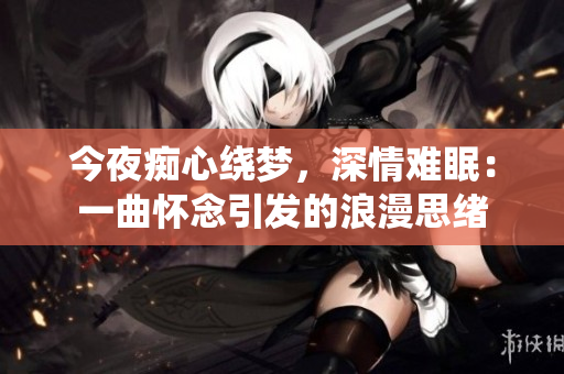 今夜癡心繞夢，深情難眠：一曲懷念引發(fā)的浪漫思緒