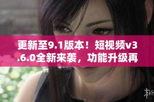 更新至9.1版本！短視頻v3.6.0全新來襲，功能升級再升級！