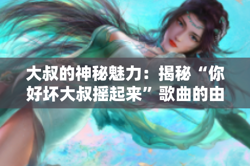 大叔的神秘魅力：揭秘“你好壞大叔搖起來”歌曲的由來