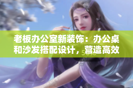 老板辦公室新裝飾：辦公桌和沙發(fā)搭配設計，營造高效舒適工作環(huán)境