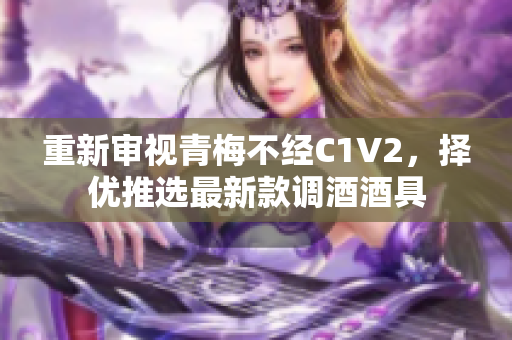 重新審視青梅不經(jīng)C1V2，擇優(yōu)推選最新款調(diào)酒酒具