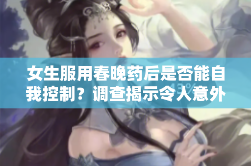 女生服用春晚藥后是否能自我控制？調(diào)查揭示令人意外的真相