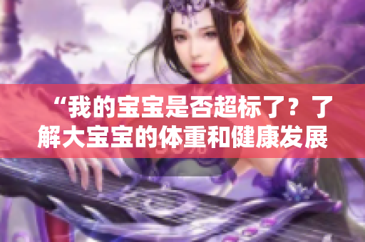 “我的寶寶是否超標(biāo)了?了解大寶寶的體重和健康發(fā)展” “我的寶寶是否超標(biāo)了?了解大寶寶的體重和健康發(fā)展”