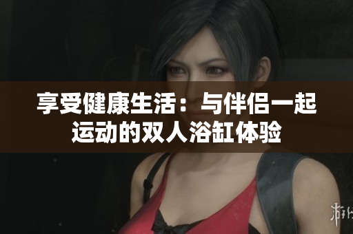 享受健康生活：與伴侶一起運動的雙人浴缸體驗