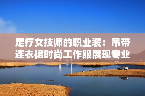 足療女技師的職業(yè)裝：吊帶連衣裙時尚工作服展現(xiàn)專業(yè)魅力