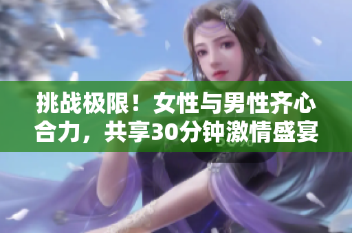 挑戰(zhàn)極限！女性與男性齊心合力，共享30分鐘激情盛宴