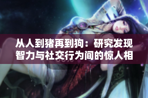 從人到豬再到狗：研究發(fā)現(xiàn)智力與社交行為間的驚人相似性