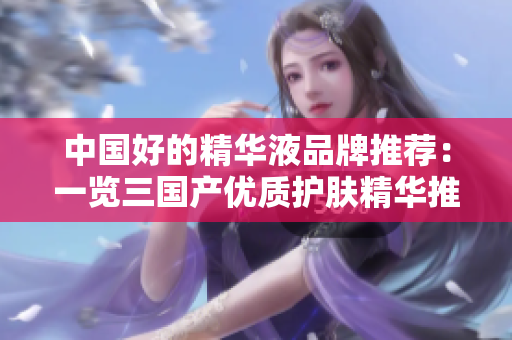 中國好的精華液品牌推薦：一覽三國產(chǎn)優(yōu)質(zhì)護膚精華推薦