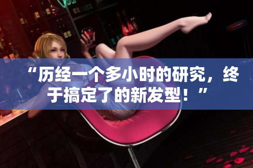 “歷經(jīng)一個(gè)多小時(shí)的研究，終于搞定了的新發(fā)型！”