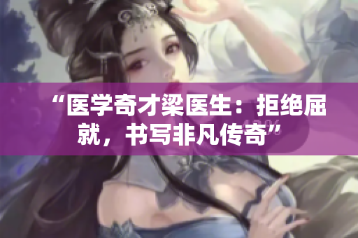 “醫(yī)學(xué)奇才梁醫(yī)生：拒絕屈就，書寫非凡傳奇”
