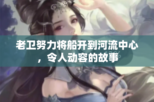 老衛(wèi)努力將船開(kāi)到河流中心，令人動(dòng)容的故事