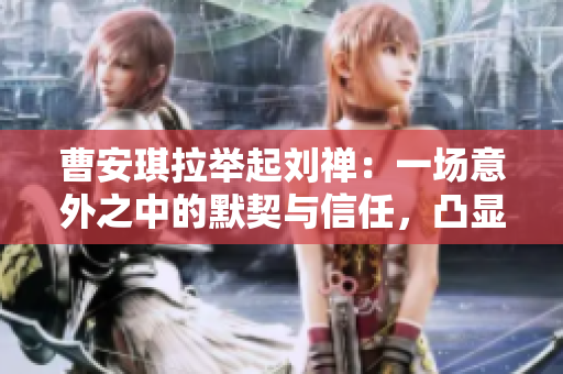 曹安琪拉舉起劉禪：一場(chǎng)意外之中的默契與信任，凸顯團(tuán)隊(duì)合作的重要性  