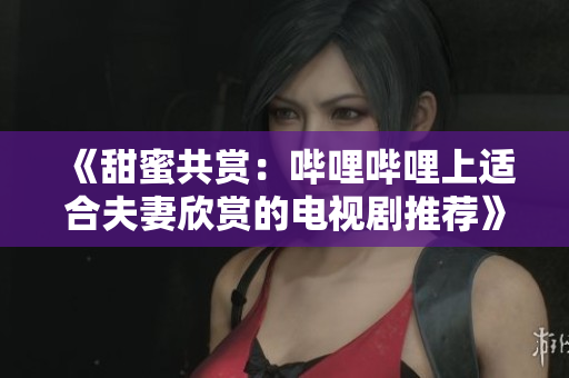 《甜蜜共賞：嗶哩嗶哩上適合夫妻欣賞的電視劇推薦》